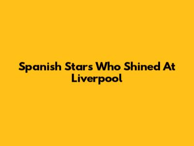 Spanish Stars Who Shined At Liverpool