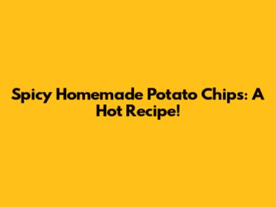 Spicy Homemade Potato Chips: A Hot Recipe!