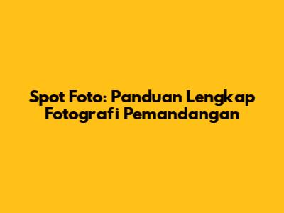 Spot Foto: Panduan Lengkap Fotografi Pemandangan