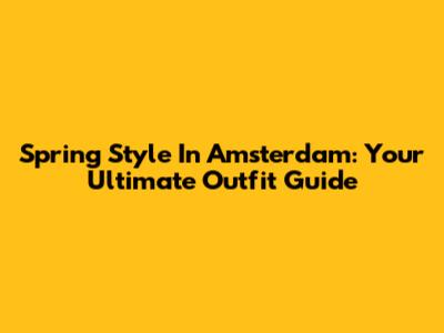 Spring Style In Amsterdam: Your Ultimate Outfit Guide
