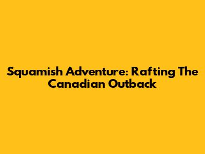 Squamish Adventure: Rafting The Canadian Outback