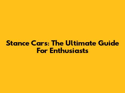 Stance Cars: The Ultimate Guide For Enthusiasts