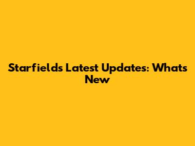 Starfield's Latest Updates: What's New