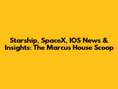 Starship, SpaceX, IOS News & Insights: The Marcus House Scoop