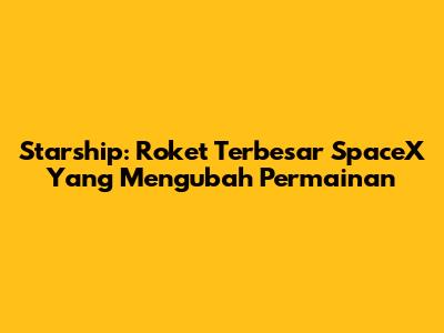 Starship: Roket Terbesar SpaceX Yang Mengubah Permainan