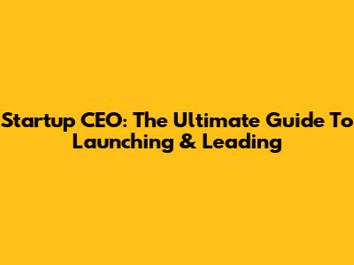 Startup CEO: The Ultimate Guide To Launching & Leading