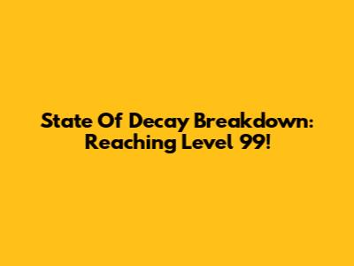 State Of Decay Breakdown: Reaching Level 99!