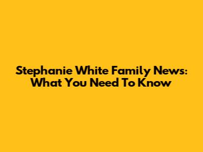 Stephanie White Family News: What You Need To Know