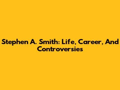 Stephen A. Smith: Life, Career, And Controversies