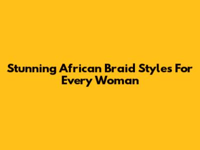 Stunning African Braid Styles For Every Woman