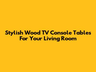 Stylish Wood TV Console Tables For Your Living Room