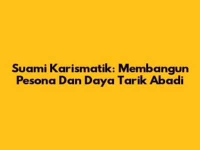 Suami Karismatik: Membangun Pesona Dan Daya Tarik Abadi