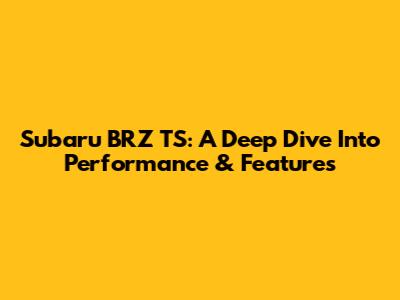 Subaru BRZ TS: A Deep Dive Into Performance & Features