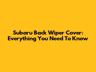 Subaru Back Wiper Cover: Everything You Need To Know