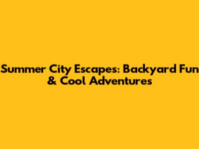 Summer City Escapes: Backyard Fun & Cool Adventures