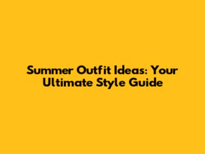 Summer Outfit Ideas: Your Ultimate Style Guide