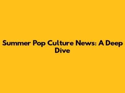 Summer Pop Culture News: A Deep Dive