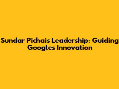 Sundar Pichai's Leadership: Guiding Google's Innovation