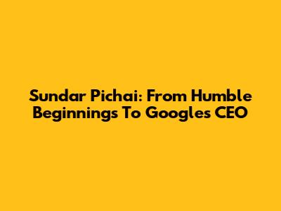 Sundar Pichai: From Humble Beginnings To Google's CEO