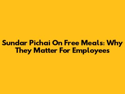 Sundar Pichai On Free Meals: Why They Matter For Employees