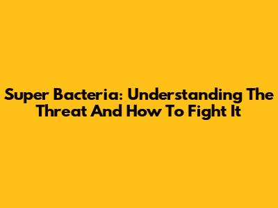 Super Bacteria: Understanding The Threat And How To Fight It
