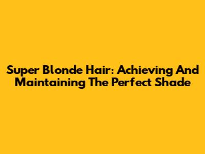 Super Blonde Hair: Achieving And Maintaining The Perfect Shade