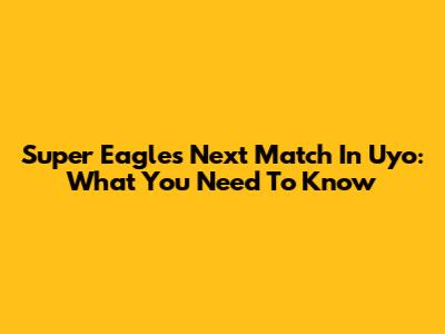 Super Eagles' Next Match In Uyo: What You Need To Know