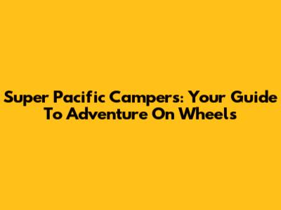 Super Pacific Campers: Your Guide To Adventure On Wheels