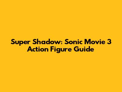 Super Shadow: Sonic Movie 3 Action Figure Guide
