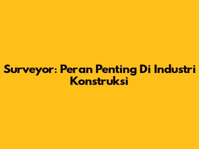 Surveyor: Peran Penting Di Industri Konstruksi