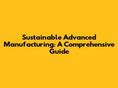 Sustainable Advanced Manufacturing: A Comprehensive Guide