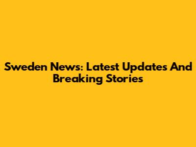 Sweden News: Latest Updates And Breaking Stories