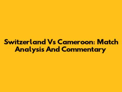 Switzerland Vs Cameroon: Match Analysis And Commentary