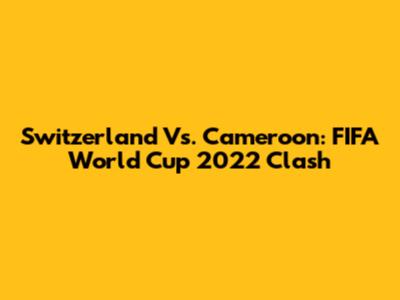 Switzerland Vs. Cameroon: FIFA World Cup 2022 Clash