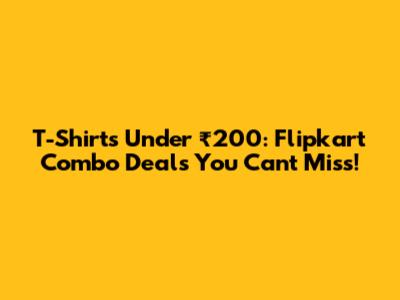 T-Shirts Under ₹200: Flipkart Combo Deals You Can't Miss!