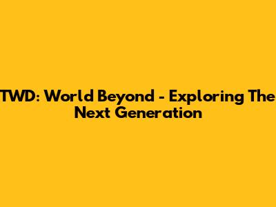 TWD: World Beyond - Exploring The Next Generation