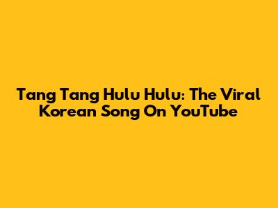 Tang Tang Hulu Hulu: The Viral Korean Song On YouTube