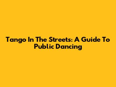 Tango In The Streets: A Guide To Public Dancing