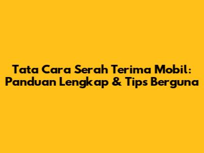 Tata Cara Serah Terima Mobil: Panduan Lengkap & Tips Berguna