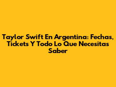 Taylor Swift En Argentina: Fechas, Tickets Y Todo Lo Que Necesitas Saber