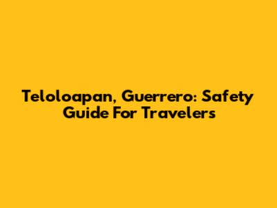 Teloloapan, Guerrero: Safety Guide For Travelers