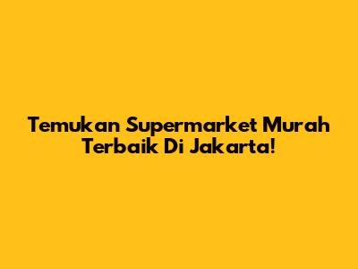 Temukan Supermarket Murah Terbaik Di Jakarta!