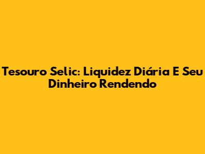 Tesouro Selic: Liquidez Diária E Seu Dinheiro Rendendo