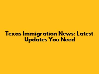 Texas Immigration News: Latest Updates You Need