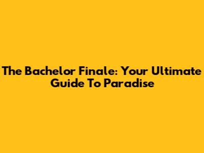 The Bachelor Finale: Your Ultimate Guide To Paradise
