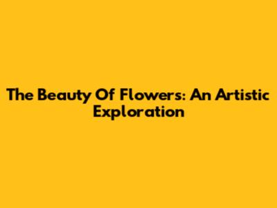 The Beauty Of Flowers: An Artistic Exploration