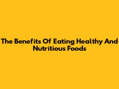 The Benefits Of Eating Healthy And Nutritious Foods