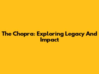 The Chopra: Exploring Legacy And Impact