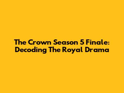 The Crown Season 5 Finale: Decoding The Royal Drama