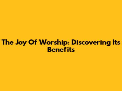 The Joy Of Worship: Discovering Its Benefits